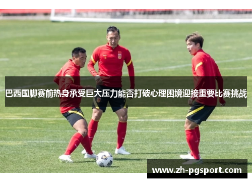 巴西国脚赛前热身承受巨大压力能否打破心理困境迎接重要比赛挑战