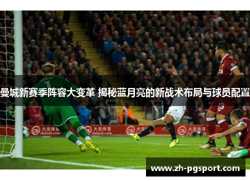 曼城新赛季阵容大变革 揭秘蓝月亮的新战术布局与球员配置