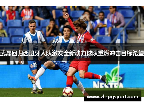 武磊回归西班牙人队激发全新动力球队重燃冲击目标希望
