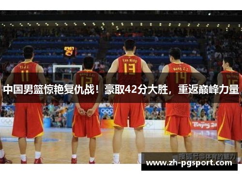 中国男篮惊艳复仇战！豪取42分大胜，重返巅峰力量