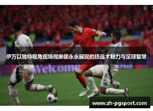 伊万以独特视角现场观察侯永永展现的技战术魅力与足球智慧