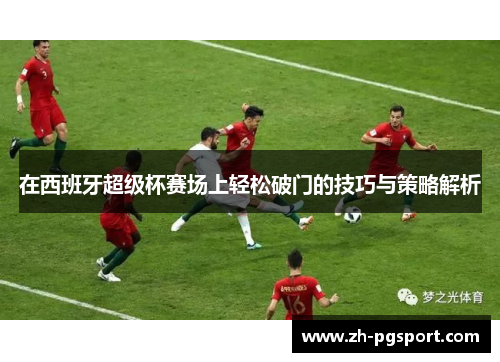 在西班牙超级杯赛场上轻松破门的技巧与策略解析