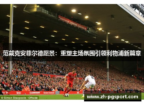 范戴克安菲尔德愿景：重塑主场氛围引领利物浦新篇章