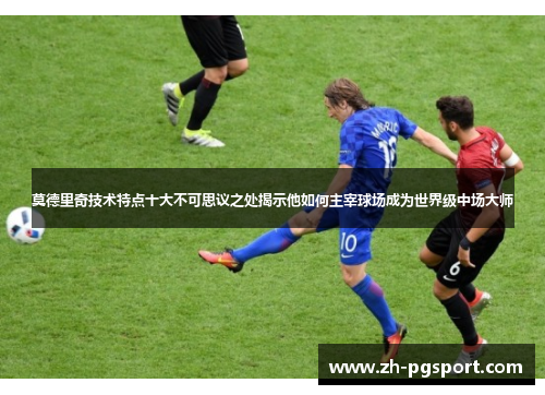 莫德里奇技术特点十大不可思议之处揭示他如何主宰球场成为世界级中场大师
