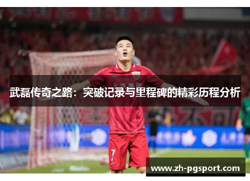 武磊传奇之路：突破记录与里程碑的精彩历程分析