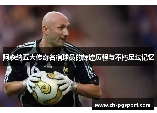 阿森纳五大传奇名宿球员的辉煌历程与不朽足坛记忆
