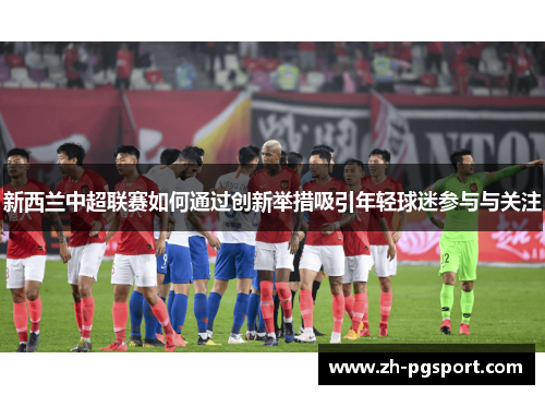 新西兰中超联赛如何通过创新举措吸引年轻球迷参与与关注