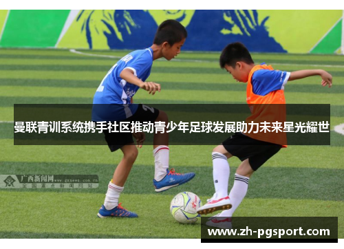 曼联青训系统携手社区推动青少年足球发展助力未来星光耀世 曼联青训系统携手社区推动青少年足球发展助力未来星光耀世