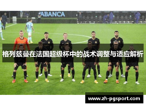 格列兹曼在法国超级杯中的战术调整与适应解析 格列兹曼在法国超级杯中的战术调整与适应解析