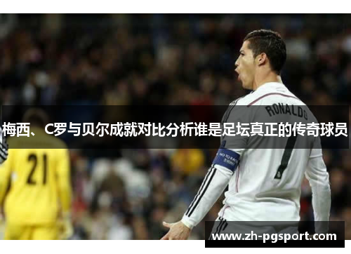 梅西、C罗与贝尔成就对比分析谁是足坛真正的传奇球员